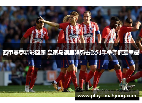 西甲赛季精彩回顾 皇家马德里强势击败对手争夺冠军荣耀