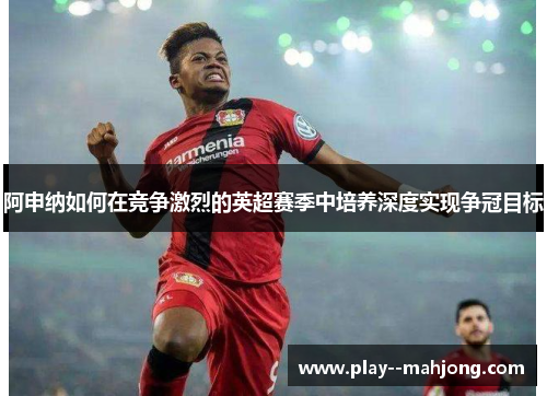 阿申纳如何在竞争激烈的英超赛季中培养深度实现争冠目标 阿申纳如何在竞争激烈的英超赛季中培养深度实现争冠目标