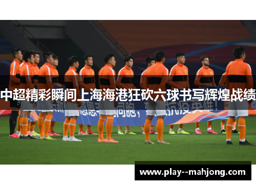 中超精彩瞬间上海海港狂砍六球书写辉煌战绩 中超精彩瞬间上海海港狂砍六球书写辉煌战绩