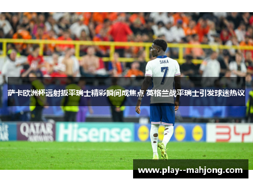 萨卡欧洲杯远射扳平瑞士精彩瞬间成焦点 英格兰战平瑞士引发球迷热议